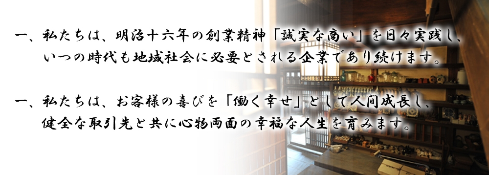 一、私たちは、明治十六年の創業精神「誠実な商い」を日々実践し、いつの時代も地域社会に必要とされる企業であり続けます。一、私たちは、お客様の喜びを「働く幸せ」として人間成長し、健全な取引先と共に心物両面の幸福な人生を育みます。
